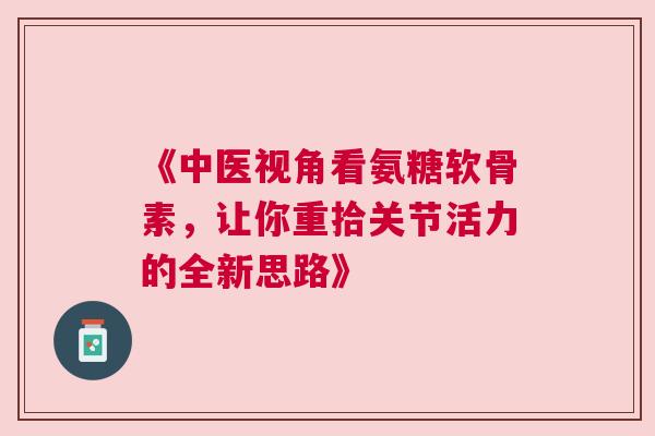 《中医视角看氨糖软骨素，让你重拾关节活力的全新思路》