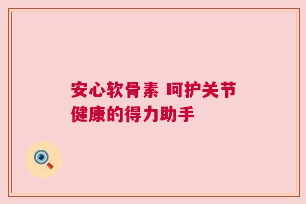 安心软骨素 呵护关节健康的得力助手