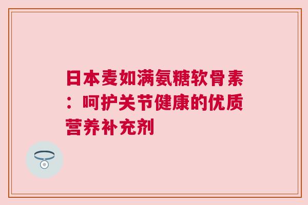 日本麦如满氨糖软骨素:呵护关节健康的优质营养补充剂 日本麦如满氨糖软骨素:呵护关节健康的优质营养补充剂