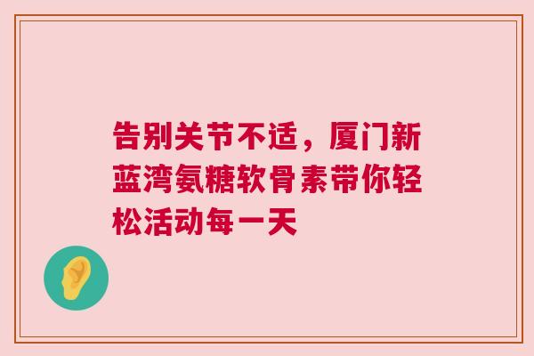 告别关节不适，厦门新蓝湾氨糖软骨素带你轻松活动每一天