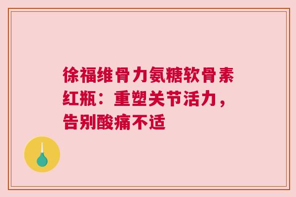 徐福维骨力氨糖软骨素红瓶：重塑关节活力，告别酸痛不适