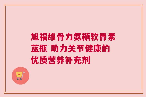 旭福维骨力氨糖软骨素蓝瓶 助力关节健康的优质营养补充剂