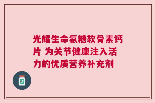 光耀生命氨糖软骨素钙片 为关节健康注入活力的优质营养补充剂