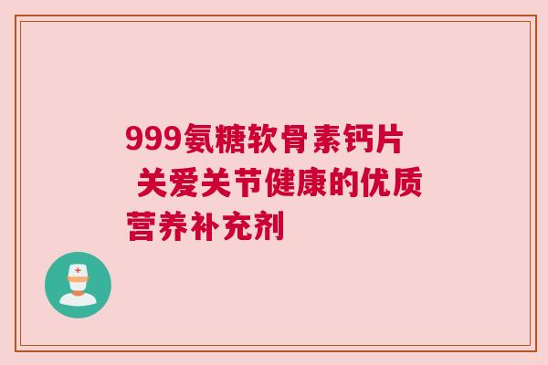 999氨糖软骨素钙片 关爱关节健康的优质营养补充剂 999氨糖软骨素钙片 关爱关节健康的优质营养补充剂