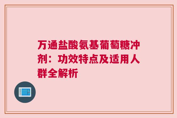 万通盐酸氨基葡萄糖冲剂：功效特点及适用人群全解析