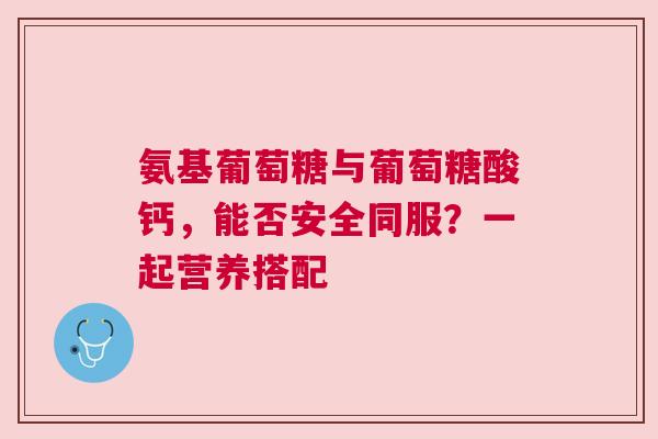 氨基葡萄糖与葡萄糖酸钙，能否安全同服？一起营养搭配