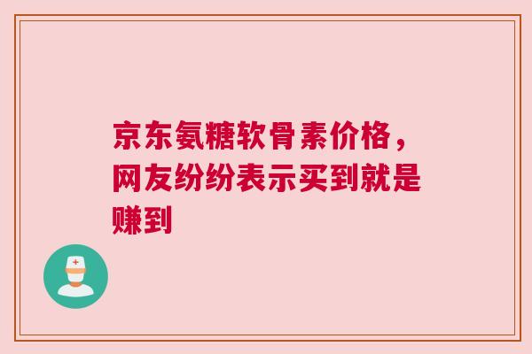 京东氨糖软骨素价格，网友纷纷表示买到就是赚到