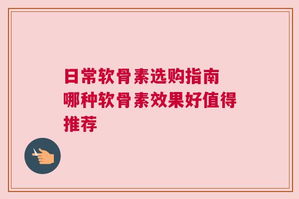 日常软骨素选购指南 哪种软骨素效果好值得推荐 日常软骨素选购指南 哪种软骨素效果好值得推荐