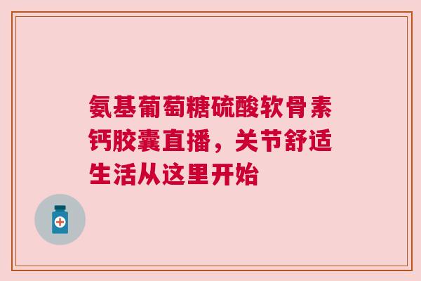 氨基葡萄糖硫酸软骨素钙胶囊直播，关节舒适生活从这里开始