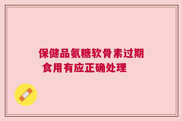保健品氨糖软骨素过期 食用有应正确处理