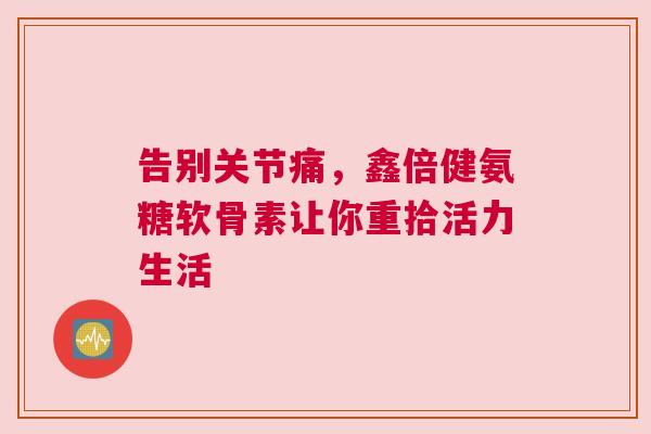 告别关节痛，鑫倍健氨糖软骨素让你重拾活力生活