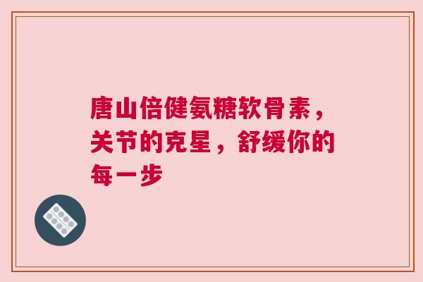 唐山倍健氨糖软骨素，关节的克星，舒缓你的每一步