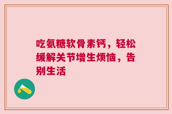 吃氨糖软骨素钙，轻松缓解关节增生烦恼，告别生活