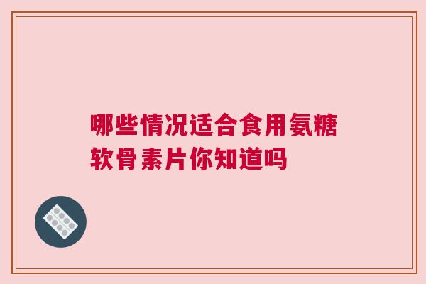 哪些情况适合食用氨糖软骨素片你知道吗
