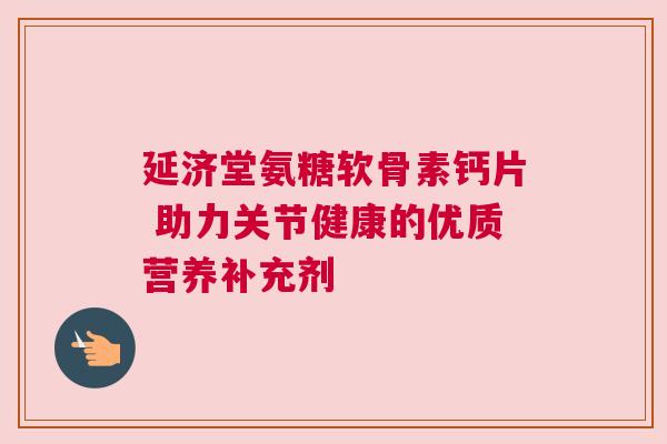 延济堂氨糖软骨素钙片 助力关节健康的优质营养补充剂