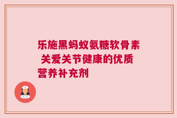 乐施黑蚂蚁氨糖软骨素 关爱关节健康的优质营养补充剂