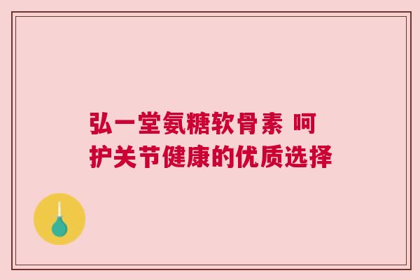 弘一堂氨糖软骨素 呵护关节健康的优质选择 弘一堂氨糖软骨素 呵护关节健康的优质选择