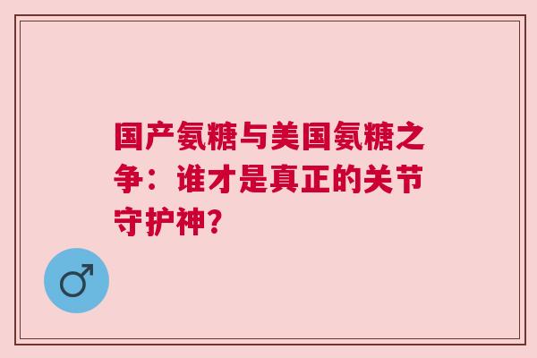 国产氨糖与美国氨糖之争：谁才是真正的关节守护神？