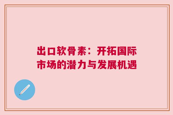 出口软骨素:开拓国际市场的潜力与发展机遇 出口软骨素:开拓国际市场的潜力与发展机遇