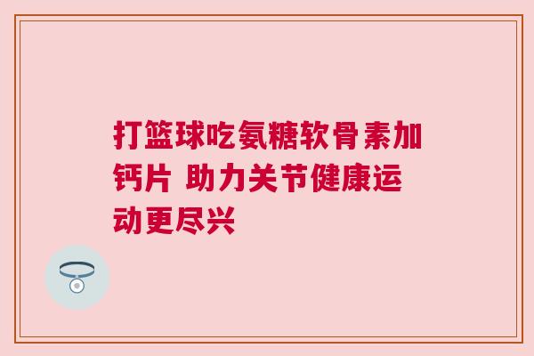 打篮球吃氨糖软骨素加钙片 助力关节健康运动更尽兴