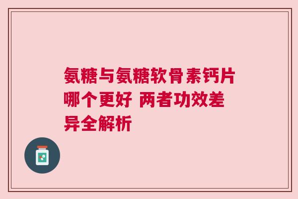 氨糖与氨糖软骨素钙片哪个更好 两者功效差异全解析