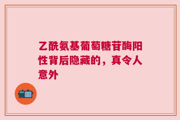 乙酰氨基葡萄糖苷酶阳性背后隐藏的，真令人意外
