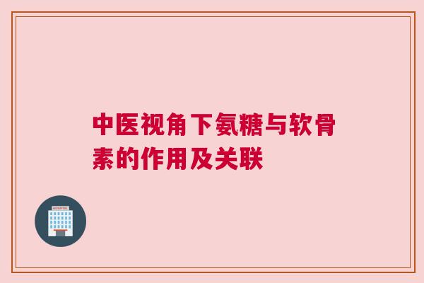 中医视角下氨糖与软骨素的作用及关联