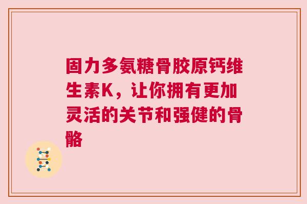 固力多氨糖骨胶原钙维生素K，让你拥有更加灵活的关节和强健的骨骼