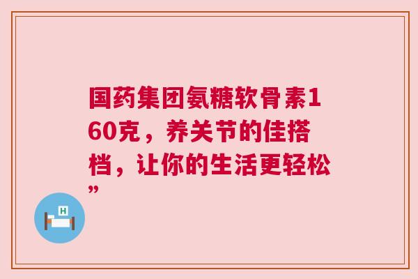 国药集团氨糖软骨素160克，养关节的佳搭档，让你的生活更轻松”