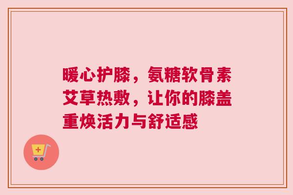 暖心护膝，氨糖软骨素艾草热敷，让你的膝盖重焕活力与舒适感