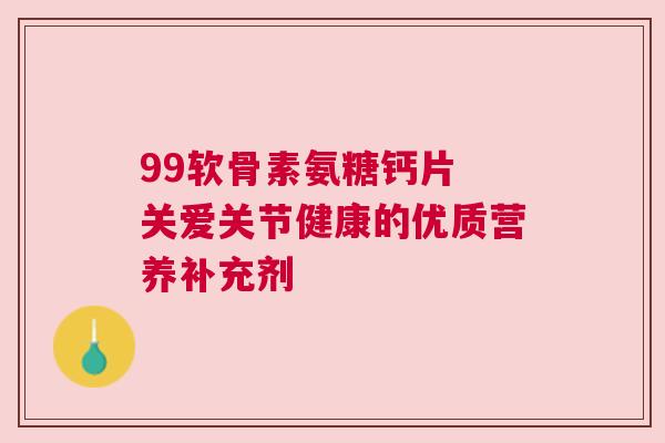 99软骨素氨糖钙片 关爱关节健康的优质营养补充剂 99软骨素氨糖钙片 关爱关节健康的优质营养补充剂