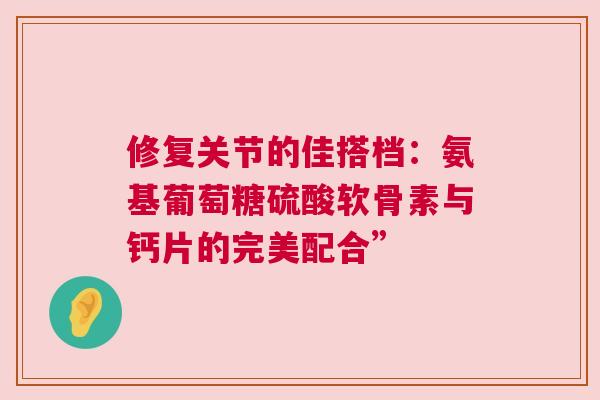 修复关节的佳搭档：氨基葡萄糖硫酸软骨素与钙片的完美配合”