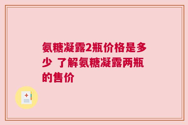 氨糖凝露2瓶价格是多少 了解氨糖凝露两瓶的售价
