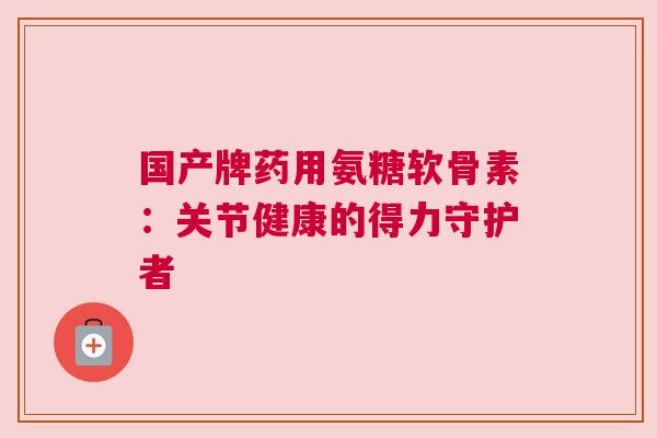 国产牌药用氨糖软骨素：关节健康的得力守护者