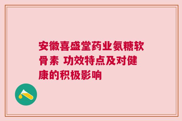 安徽喜盛堂药业氨糖软骨素 功效特点及对健康的积极影响