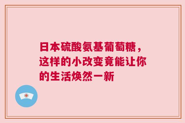 日本硫酸氨基葡萄糖，这样的小改变竟能让你的生活焕然一新