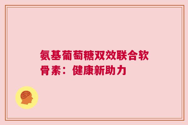 氨基葡萄糖双效联合软骨素：健康新助力