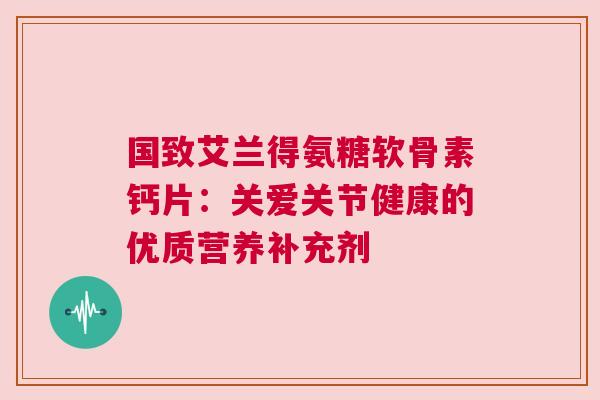 国致艾兰得氨糖软骨素钙片：关爱关节健康的优质营养补充剂