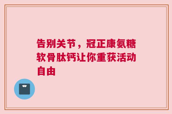 告别关节,冠正康氨糖软骨肽钙让你重获活动自由 告别关节,冠正康氨糖软骨肽钙让你重获活动自由