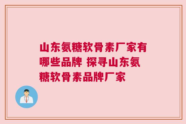 山东氨糖软骨素厂家有哪些品牌 探寻山东氨糖软骨素品牌厂家