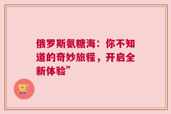 俄罗斯氨糖海：你不知道的奇妙旅程，开启全新体验”