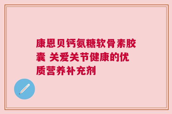 康恩贝钙氨糖软骨素胶囊 关爱关节健康的优质营养补充剂