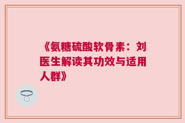 《氨糖硫酸软骨素:刘医生解读其功效与适用人群》 《氨糖硫酸软骨素:刘医生解读其功效与适用人群》