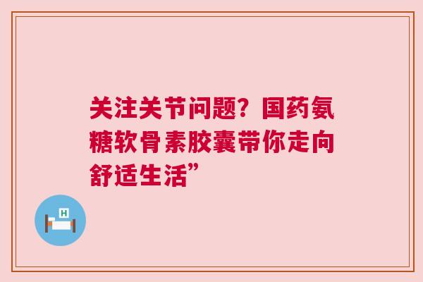 关注关节问题?国药氨糖软骨素胶囊带你走向舒适生活” 关注关节问题?国药氨糖软骨素胶囊带你走向舒适生活”