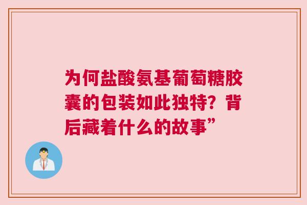 为何盐酸氨基葡萄糖胶囊的包装如此独特？背后藏着什么的故事”