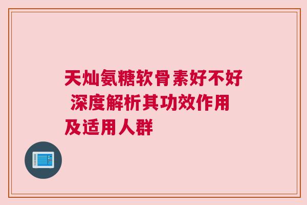 天灿氨糖软骨素好不好 深度解析其功效作用及适用人群