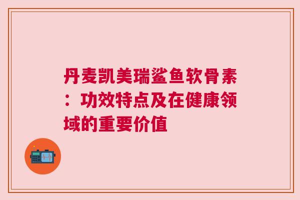 丹麦凯美瑞鲨鱼软骨素：功效特点及在健康领域的重要价值