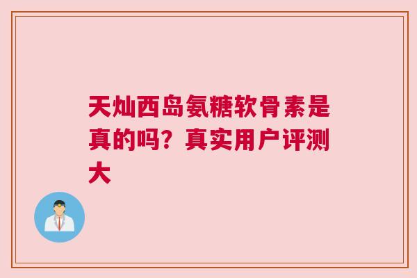 天灿西岛氨糖软骨素是真的吗?真实用户评测大 天灿西岛氨糖软骨素是真的吗?真实用户评测大