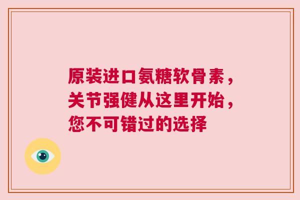 原装进口氨糖软骨素，关节强健从这里开始，您不可错过的选择