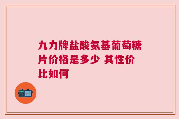 九力牌盐酸氨基葡萄糖片价格是多少 其性价比如何